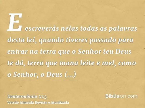 E escreverás nelas todas as palavras desta lei, quando tiveres passado para entrar na terra que o Senhor teu Deus te dá, terra que mana leite e mel, como o Senh