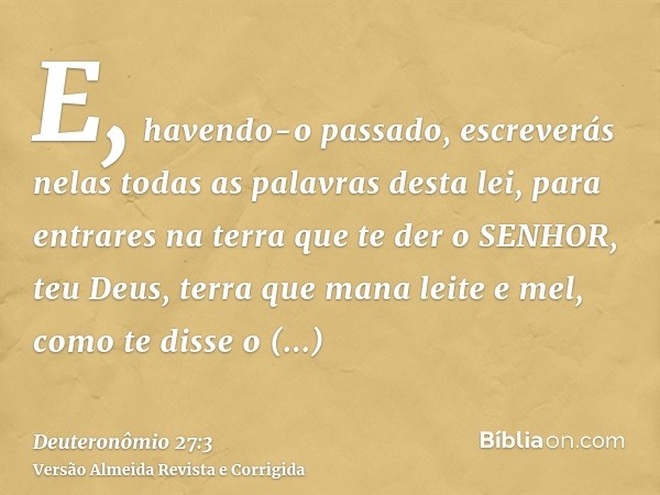 E, havendo-o passado, escreverás nelas todas as palavras desta lei, para entrares na terra que te der o SENHOR, teu Deus, terra que mana leite e mel, como te di
