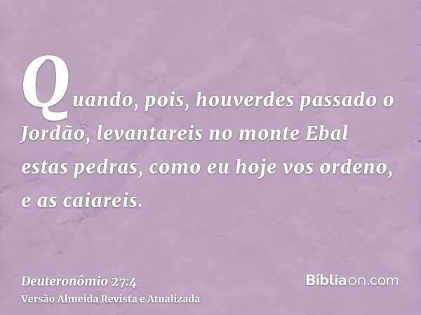 Quando, pois, houverdes passado o Jordão, levantareis no monte Ebal estas pedras, como eu hoje vos ordeno, e as caiareis.