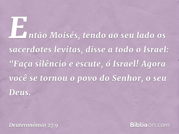 Então Moisés, tendo ao seu lado os sacerdotes levitas, disse a todo o Israel: "Faça silêncio e escute, ó Israel! Agora você se tornou o povo do Senhor, o seu De