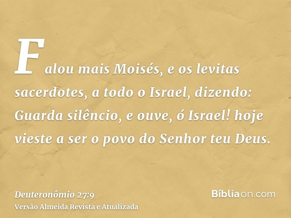 Falou mais Moisés, e os levitas sacerdotes, a todo o Israel, dizendo: Guarda silêncio, e ouve, ó Israel! hoje vieste a ser o povo do Senhor teu Deus.