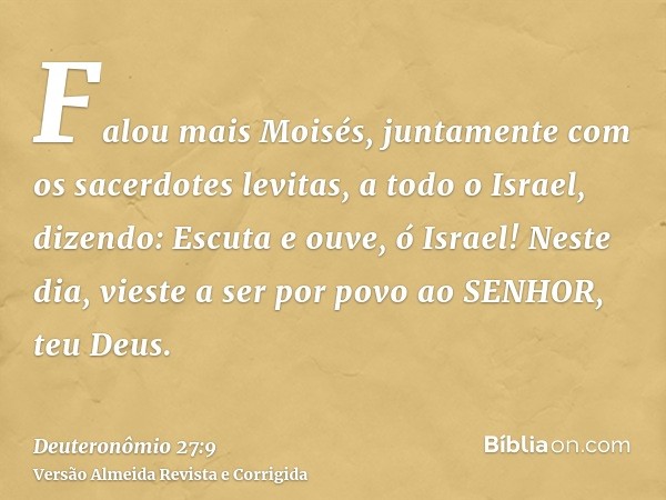 Falou mais Moisés, juntamente com os sacerdotes levitas, a todo o Israel, dizendo: Escuta e ouve, ó Israel! Neste dia, vieste a ser por povo ao SENHOR, teu Deus