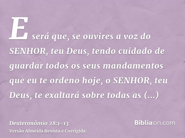 E será que, se ouvires a voz do SENHOR, teu Deus, tendo cuidado de guardar todos os seus mandamentos que eu te ordeno hoje, o SENHOR, teu Deus, te exaltará sobr