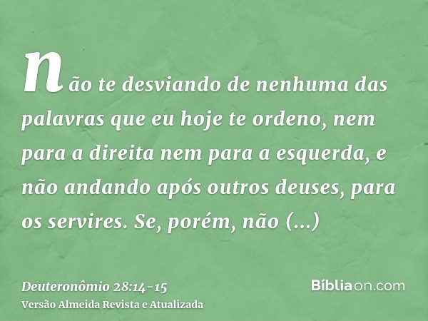 não te desviando de nenhuma das palavras que eu hoje te ordeno, nem para a direita nem para a esquerda, e não andando após outros deuses, para os servires.Se, p