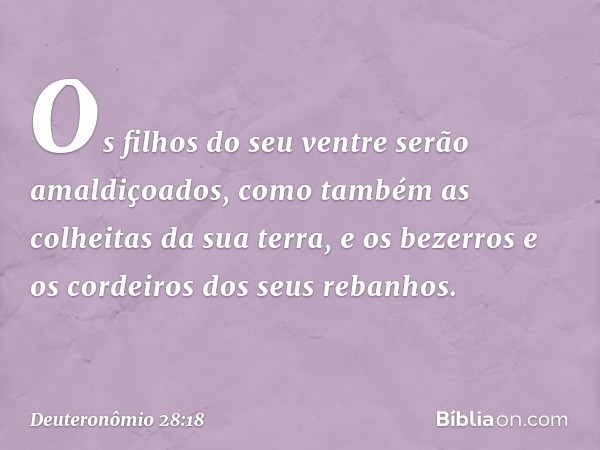 Os filhos do seu ventre
serão amaldiçoados,
como também as colheitas da sua terra,
e os bezerros e os cordeiros
dos seus rebanhos. -- Deuteronômio 28:18