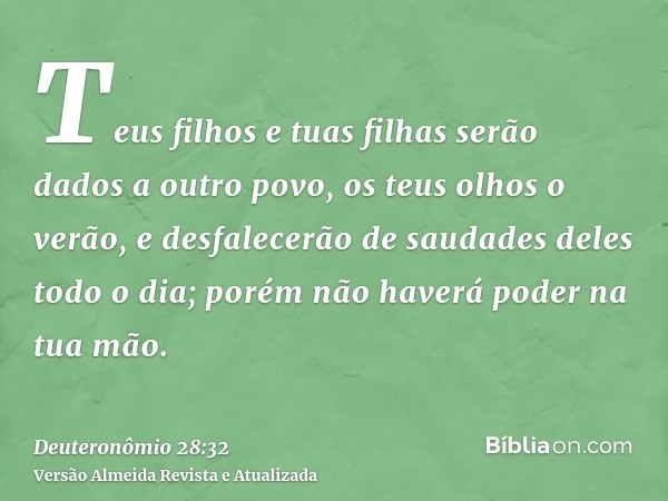 Teus filhos e tuas filhas serão dados a outro povo, os teus olhos o verão, e desfalecerão de saudades deles todo o dia; porém não haverá poder na tua mão.