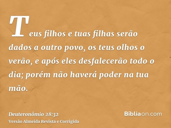 Teus filhos e tuas filhas serão dados a outro povo, os teus olhos o verão, e após eles desfalecerão todo o dia; porém não haverá poder na tua mão.