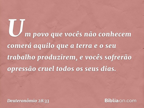 Um povo que vocês não conhecem comerá aquilo que a terra e o seu trabalho produzirem, e vocês sofrerão opressão cruel todos os seus dias. -- Deuteronômio 28:33