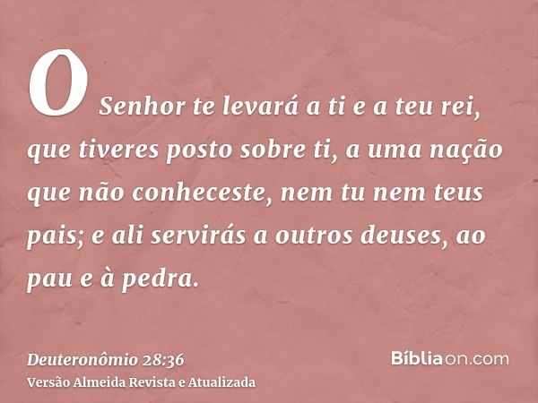 O Senhor te levará a ti e a teu rei, que tiveres posto sobre ti, a uma nação que não conheceste, nem tu nem teus pais; e ali servirás a outros deuses, ao pau e 