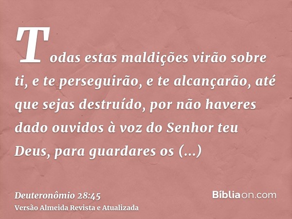 Todas estas maldições virão sobre ti, e te perseguirão, e te alcançarão, até que sejas destruído, por não haveres dado ouvidos à voz do Senhor teu Deus, para gu