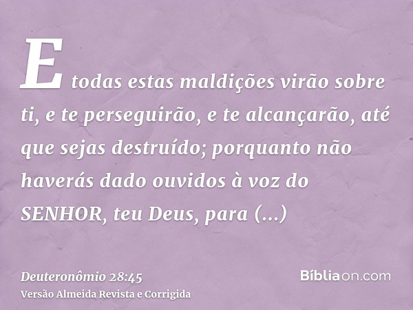E todas estas maldições virão sobre ti, e te perseguirão, e te alcançarão, até que sejas destruído; porquanto não haverás dado ouvidos à voz do SENHOR, teu Deus