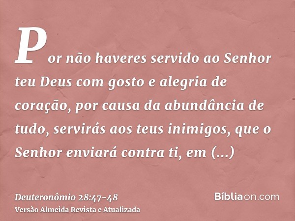 Por não haveres servido ao Senhor teu Deus com gosto e alegria de coração, por causa da abundância de tudo,servirás aos teus inimigos, que o Senhor enviará cont