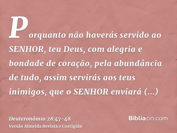 Porquanto não haverás servido ao SENHOR, teu Deus, com alegria e bondade de coração, pela abundância de tudo,assim servirás aos teus inimigos, que o SENHOR envi