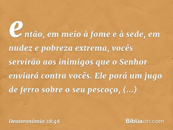 então, em meio à fome e à sede, em nudez e pobreza extrema, vocês servirão aos inimigos que o Senhor enviará contra vocês. Ele porá um jugo de ferro sobre o seu