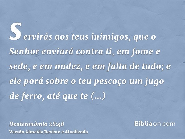 servirás aos teus inimigos, que o Senhor enviará contra ti, em fome e sede, e em nudez, e em falta de tudo; e ele porá sobre o teu pescoço um jugo de ferro, até