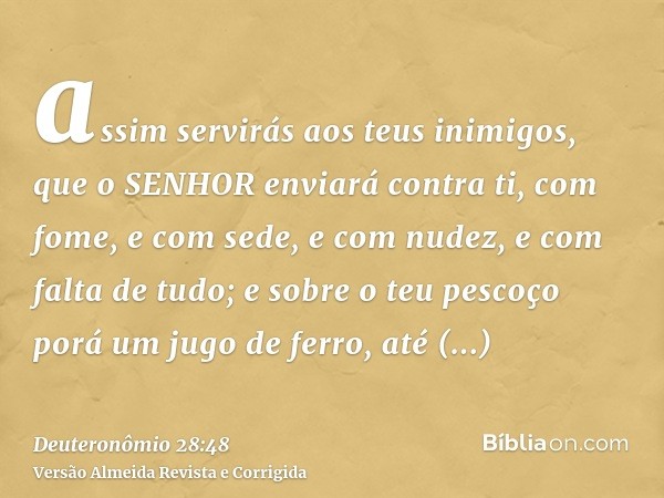 assim servirás aos teus inimigos, que o SENHOR enviará contra ti, com fome, e com sede, e com nudez, e com falta de tudo; e sobre o teu pescoço porá um jugo de 