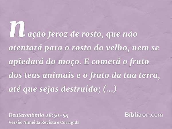 nação feroz de rosto, que não atentará para o rosto do velho, nem se apiedará do moço.E comerá o fruto dos teus animais e o fruto da tua terra, até que sejas de