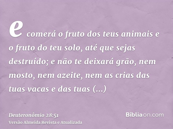 e comerá o fruto dos teus animais e o fruto do teu solo, até que sejas destruído; e não te deixará grão, nem mosto, nem azeite, nem as crias das tuas vacas e da