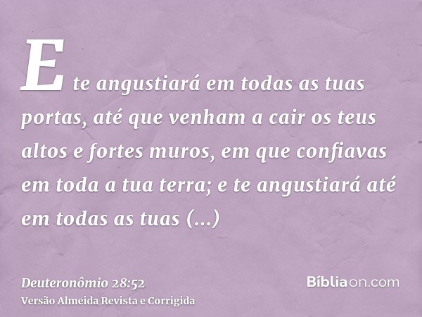 E te angustiará em todas as tuas portas, até que venham a cair os teus altos e fortes muros, em que confiavas em toda a tua terra; e te angustiará até em todas 