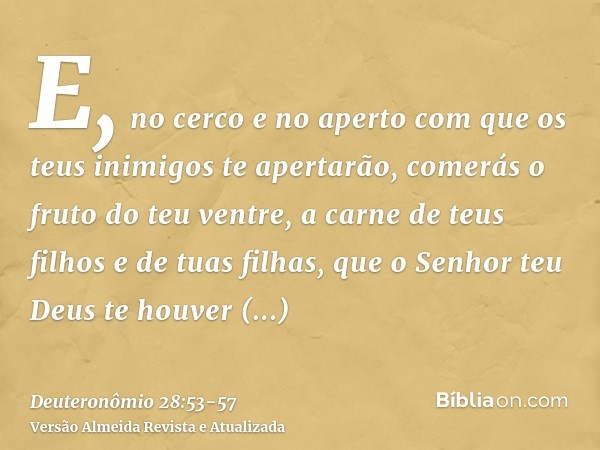 E, no cerco e no aperto com que os teus inimigos te apertarão, comerás o fruto do teu ventre, a carne de teus filhos e de tuas filhas, que o Senhor teu Deus te 