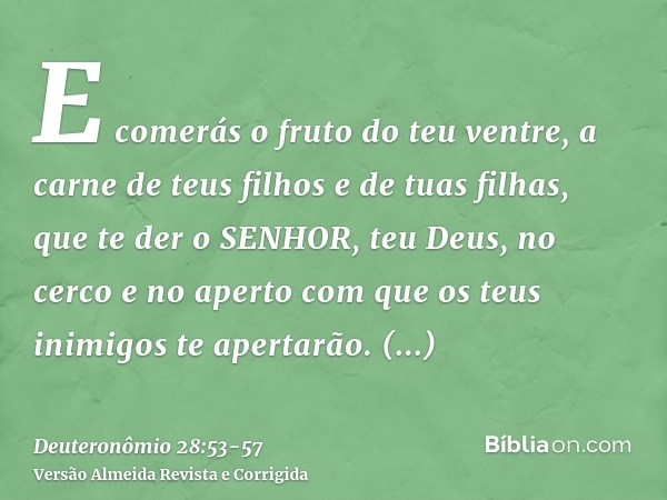 E comerás o fruto do teu ventre, a carne de teus filhos e de tuas filhas, que te der o SENHOR, teu Deus, no cerco e no aperto com que os teus inimigos te aperta