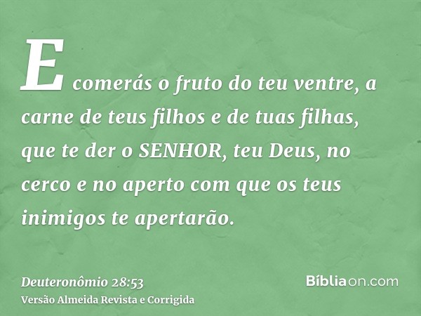 E comerás o fruto do teu ventre, a carne de teus filhos e de tuas filhas, que te der o SENHOR, teu Deus, no cerco e no aperto com que os teus inimigos te aperta