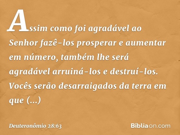 Assim como foi agradável ao Senhor fazê-los prosperar e aumentar em número, também lhe será agradável arruiná-los e destruí-los. Vocês serão desarraigados da te