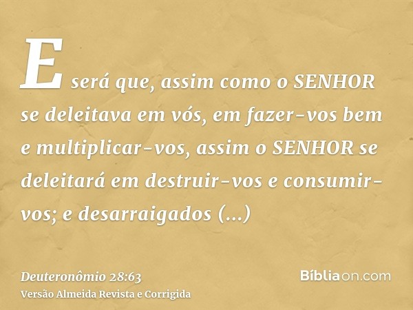 E será que, assim como o SENHOR se deleitava em vós, em fazer-vos bem e multiplicar-vos, assim o SENHOR se deleitará em destruir-vos e consumir-vos; e desarraig