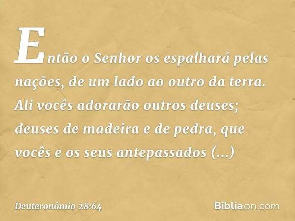 "Então o Senhor os espalhará pelas nações, de um lado ao outro da terra. Ali vocês adorarão outros deuses; deuses de madeira e de pedra, que vocês e os seus ant