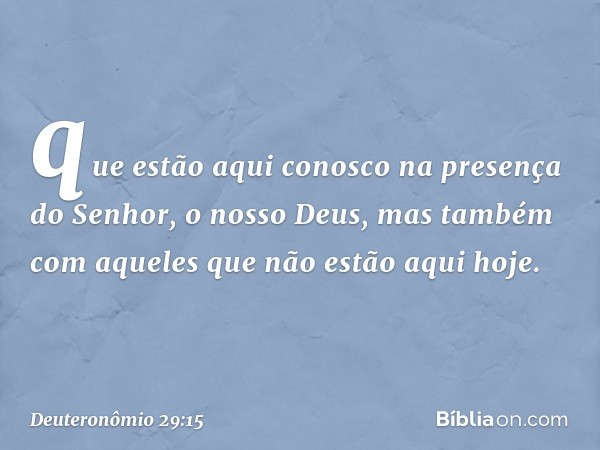 que estão aqui conosco na presença do Senhor, o nosso Deus, mas também com aqueles que não estão aqui hoje. -- Deuteronômio 29:15