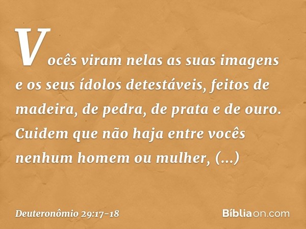 Vocês viram nelas as suas imagens e os seus ídolos detestáveis, feitos de madeira, de pedra, de prata e de ouro. Cuidem que não haja entre vocês nenhum homem ou