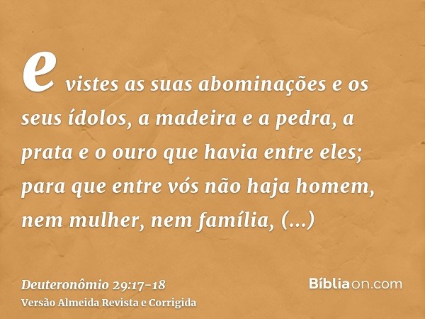 e vistes as suas abominações e os seus ídolos, a madeira e a pedra, a prata e o ouro que havia entre eles;para que entre vós não haja homem, nem mulher, nem fam