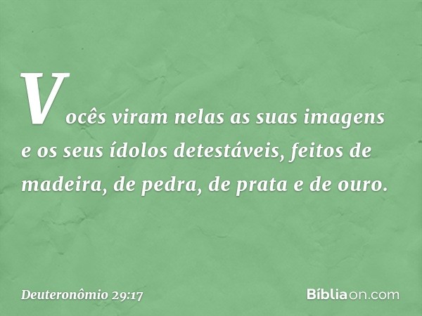 Vocês viram nelas as suas imagens e os seus ídolos detestáveis, feitos de madeira, de pedra, de prata e de ouro. -- Deuteronômio 29:17