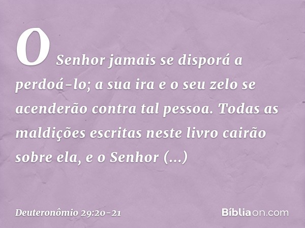 O Senhor jamais se disporá a perdoá-lo; a sua ira e o seu zelo se acenderão contra tal pessoa. Todas as maldições escritas neste livro cairão sobre ela, e o Sen