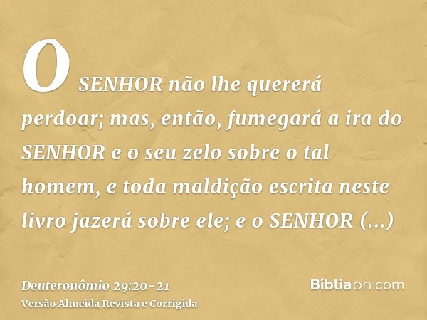 O SENHOR não lhe quererá perdoar; mas, então, fumegará a ira do SENHOR e o seu zelo sobre o tal homem, e toda maldição escrita neste livro jazerá sobre ele; e o