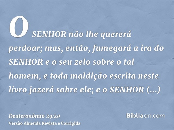 O SENHOR não lhe quererá perdoar; mas, então, fumegará a ira do SENHOR e o seu zelo sobre o tal homem, e toda maldição escrita neste livro jazerá sobre ele; e o