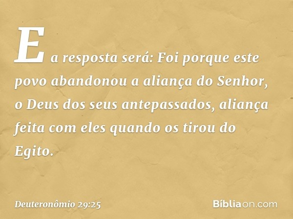 "E a resposta será: 'Foi porque este povo abandonou a aliança do Senhor, o Deus dos seus antepassados, aliança feita com eles quando os tirou do Egito. -- Deute