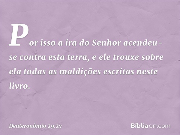 Por isso a ira do Senhor acendeu-se contra esta terra, e ele trouxe sobre ela todas as maldições escritas neste livro. -- Deuteronômio 29:27