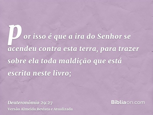 por isso é que a ira do Senhor se acendeu contra esta terra, para trazer sobre ela toda maldição que está escrita neste livro;