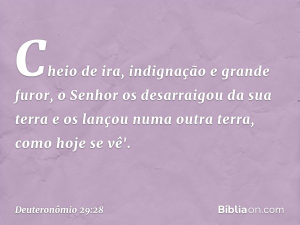 Cheio de ira, indignação e grande furor, o Senhor os desarraigou da sua terra e os lançou numa outra terra, como hoje se vê'. -- Deuteronômio 29:28