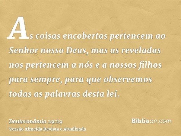 As coisas encobertas pertencem ao Senhor nosso Deus, mas as reveladas nos pertencem a nós e a nossos filhos para sempre, para que observemos todas as palavras d