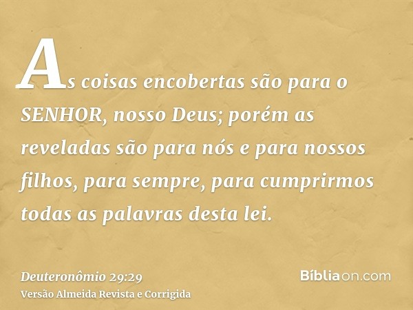 As coisas encobertas são para o SENHOR, nosso Deus; porém as reveladas são para nós e para nossos filhos, para sempre, para cumprirmos todas as palavras desta l