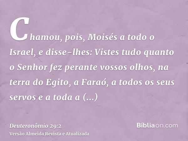 Chamou, pois, Moisés a todo o Israel, e disse-lhes: Vistes tudo quanto o Senhor fez perante vossos olhos, na terra do Egito, a Faraó, a todos os seus servos e a