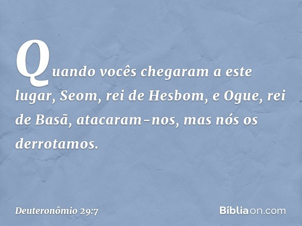 "Quando vocês chegaram a este lugar, Seom, rei de Hesbom, e Ogue, rei de Basã, atacaram-nos, mas nós os derrotamos. -- Deuteronômio 29:7