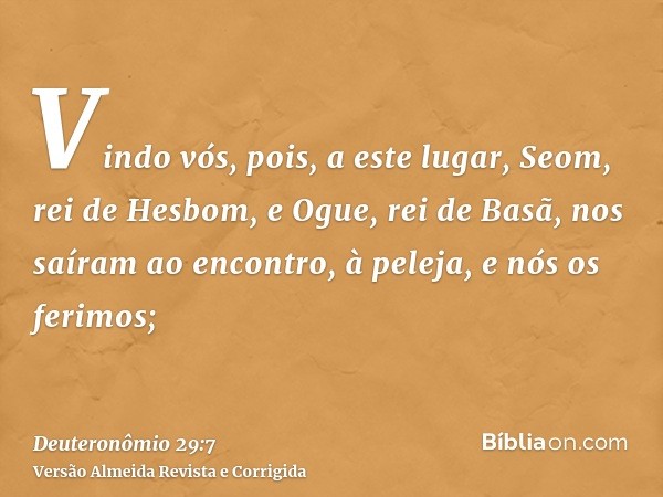 Vindo vós, pois, a este lugar, Seom, rei de Hesbom, e Ogue, rei de Basã, nos saíram ao encontro, à peleja, e nós os ferimos;