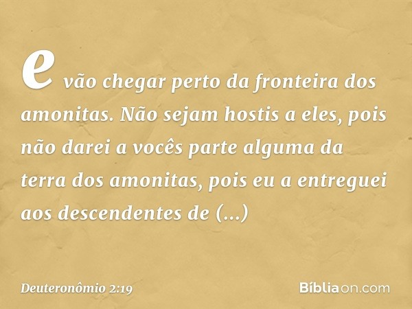 e vão chegar perto da fronteira dos amonitas. Não sejam hostis a eles, pois não darei a vocês parte alguma da terra dos amonitas, pois eu a entreguei aos descen