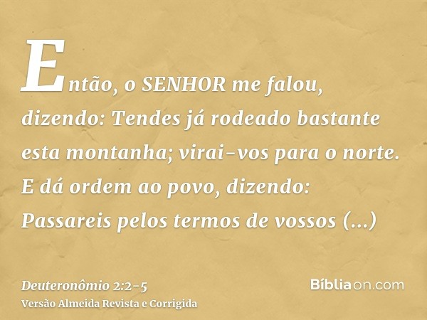 Então, o SENHOR me falou, dizendo:Tendes já rodeado bastante esta montanha; virai-vos para o norte.E dá ordem ao povo, dizendo: Passareis pelos termos de vossos