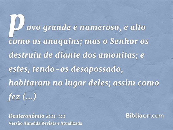 povo grande e numeroso, e alto como os anaquins; mas o Senhor os destruiu de diante dos amonitas; e estes, tendo-os desapossado, habitaram no lugar deles;assim 