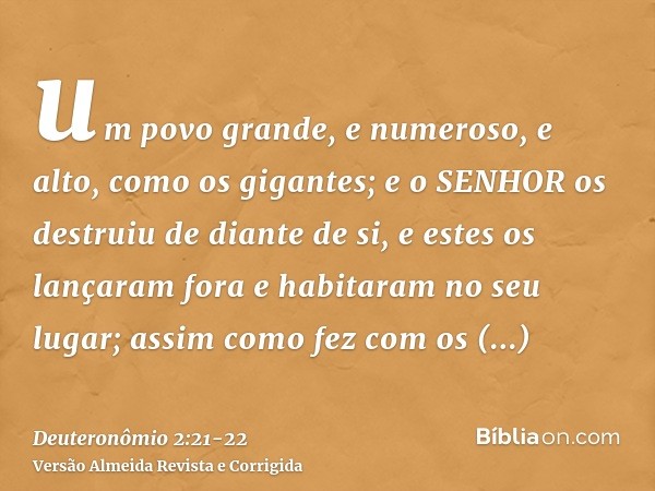 um povo grande, e numeroso, e alto, como os gigantes; e o SENHOR os destruiu de diante de si, e estes os lançaram fora e habitaram no seu lugar;assim como fez c