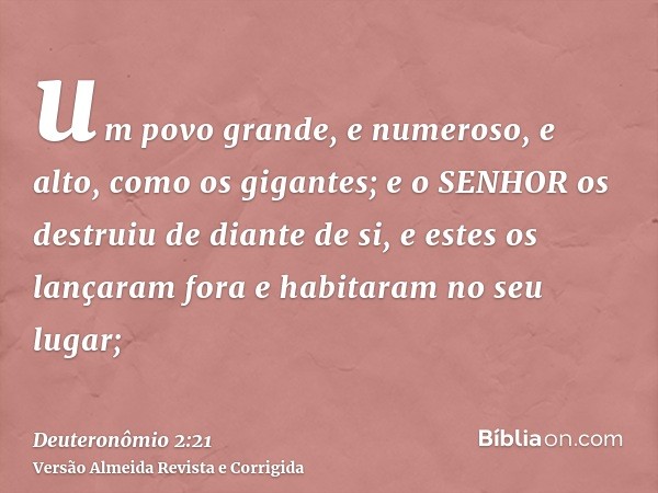 um povo grande, e numeroso, e alto, como os gigantes; e o SENHOR os destruiu de diante de si, e estes os lançaram fora e habitaram no seu lugar;
